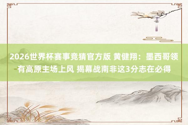 2026世界杯赛事竞猜官方版 黄健翔:墨西哥领有高原主场上风 揭幕战南非这3分志在必得