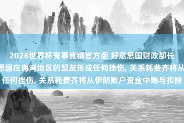 2026世界杯赛事竞猜官方版 好意思国财政部长贝森特: 伊朗若对好意思国在海湾地区的盟友形成任何挫伤, 关系耗费齐将从伊朗账户资金中赐与扣除