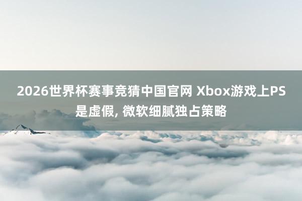 2026世界杯赛事竞猜中国官网 Xbox游戏上PS是虚假, 微软细腻独占策略