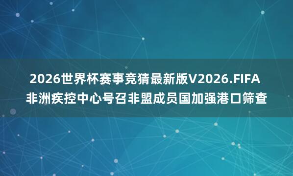 2026世界杯赛事竞猜最新版V2026.FIFA 非洲疾控中心号召非盟成员国加强港口筛查