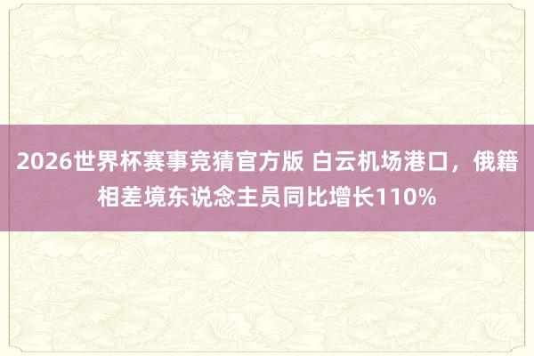 2026世界杯赛事竞猜官方版 白云机场港口,俄籍相差境东说念主员同比增长110%