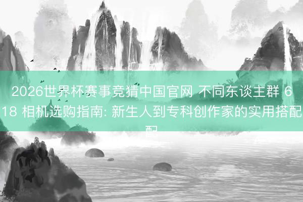 2026世界杯赛事竞猜中国官网 不同东谈主群 618 相机选购指南: 新生人到专科创作家的实用搭配