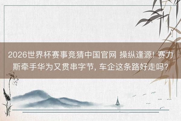 2026世界杯赛事竞猜中国官网 操纵逢源! 赛力斯牵手华为又贯串字节, 车企这条路好走吗?