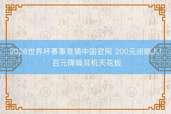 2026世界杯赛事竞猜中国官网 200元闭眼入! 百元降噪耳机天花板