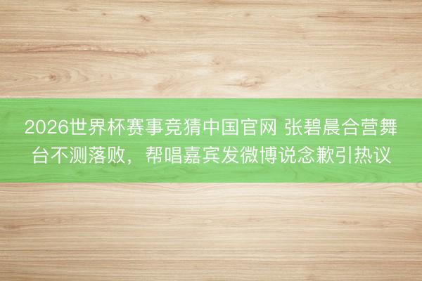 2026世界杯赛事竞猜中国官网 张碧晨合营舞台不测落败,帮唱嘉宾发微博说念歉引热议