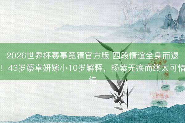 2026世界杯赛事竞猜官方版 四段情谊全身而退!43岁蔡卓妍嫁小10岁解释,杨紫无疾而终太可惜