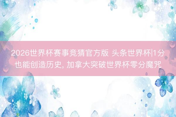 2026世界杯赛事竞猜官方版 头条世界杯|1分也能创造历史， 加拿大突破世界杯零分魔咒