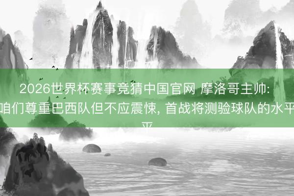 2026世界杯赛事竞猜中国官网 摩洛哥主帅: 咱们尊重巴西队但不应震悚, 首战将测验球队的水平