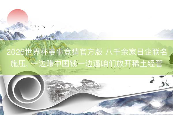 2026世界杯赛事竞猜官方版 八千余家日企联名施压, 一边赚中国钱一边逼咱们放开稀土经管