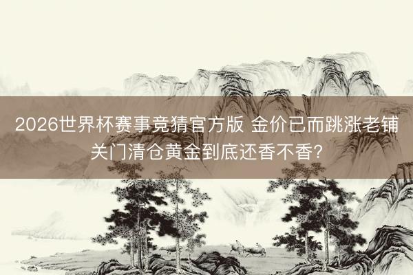2026世界杯赛事竞猜官方版 金价已而跳涨老铺关门清仓黄金到底还香不香?