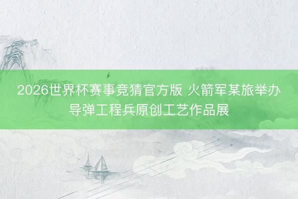 2026世界杯赛事竞猜官方版 火箭军某旅举办导弹工程兵原创工艺作品展