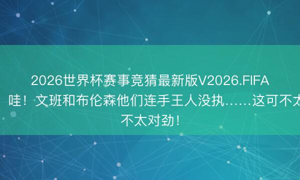 2026世界杯赛事竞猜最新版V2026.FIFA 追梦：哇！文班和布伦森他们连手王人没执……这可不太对劲！