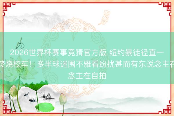 2026世界杯赛事竞猜官方版 纽约暴徒径直一把火焚烧校车！多半球迷围不雅看纷扰甚而有东说念主在自拍