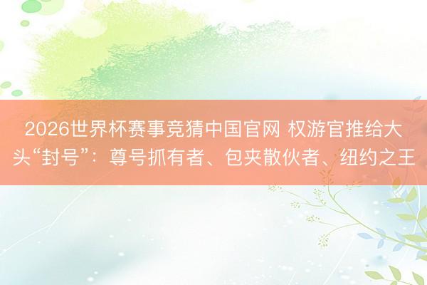 2026世界杯赛事竞猜中国官网 权游官推给大头“封号”：尊号抓有者、包夹散伙者、纽约之王
