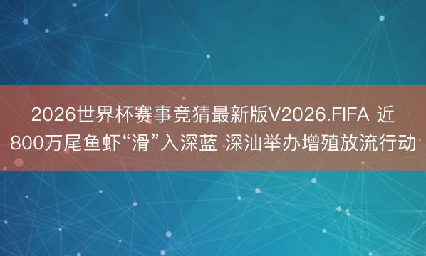2026世界杯赛事竞猜最新版V2026.FIFA 近800万尾鱼虾“滑”入深蓝 深汕举办增殖放流行动