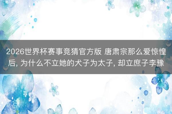 2026世界杯赛事竞猜官方版 唐肃宗那么爱惊惶后, 为什么不立她的犬子为太子, 却立庶子李豫