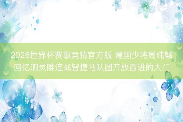 2026世界杯赛事竞猜官方版 建国少将周纯麟回忆泗灵睢连战皆捷马队团开放西进的大门