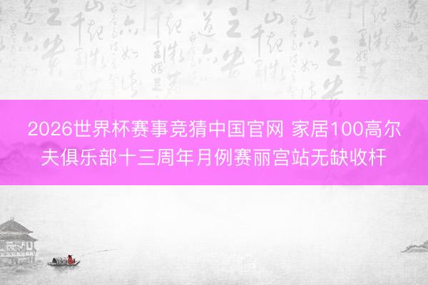 2026世界杯赛事竞猜中国官网 家居100高尔夫俱乐部十三周年月例赛丽宫站无缺收杆