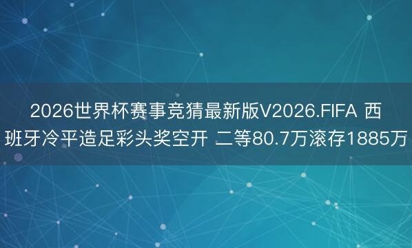 2026世界杯赛事竞猜最新版V2026.FIFA 西班牙冷平造足彩头奖空开 二等80.7万滚存1885万