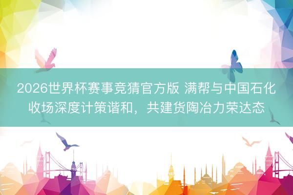 2026世界杯赛事竞猜官方版 满帮与中国石化收场深度计策谐和，共建货陶冶力荣达态
