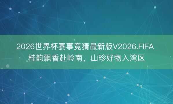 2026世界杯赛事竞猜最新版V2026.FIFA 桂韵飘香赴岭南,山珍好物入湾区