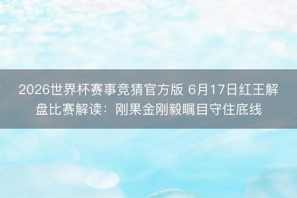 2026世界杯赛事竞猜官方版 6月17日红王解盘比赛解读:刚果金刚毅瞩目守住底线