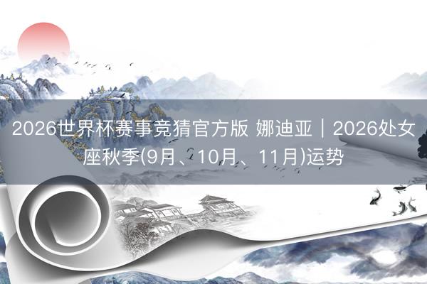 2026世界杯赛事竞猜官方版 娜迪亚︱2026处女座秋季(9月、10月、11月)运势