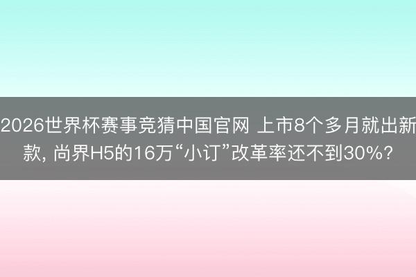 2026世界杯赛事竞猜中国官网 上市8个多月就出新款, 尚界H5的16万“小订”改革率还不到30%?