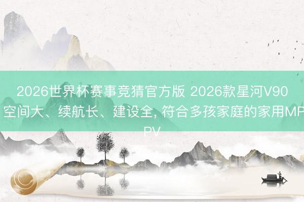 2026世界杯赛事竞猜官方版 2026款星河V900 空间大、续航长、建设全, 符合多孩家庭的家用MPV
