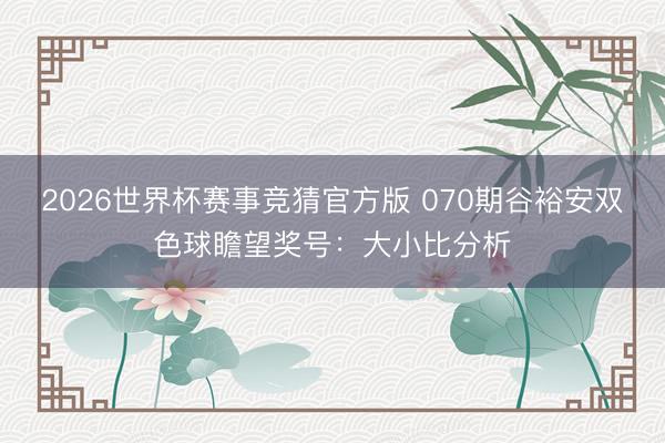 2026世界杯赛事竞猜官方版 070期谷裕安双色球瞻望奖号:大小比分析