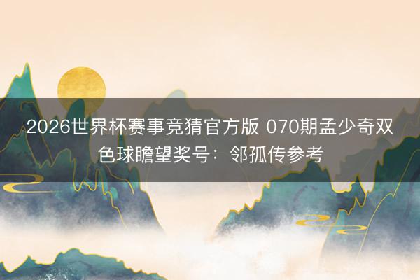 2026世界杯赛事竞猜官方版 070期孟少奇双色球瞻望奖号：邻孤传参考